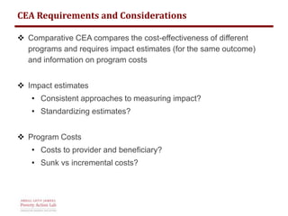 CEA Requirements and Considerations 
 Comparative CEA compares the cost-effectiveness of different 
programs and requires impact estimates (for the same outcome) 
and information on program costs 
 Impact estimates 
• Consistent approaches to measuring impact? 
• Standardizing estimates? 
 Program Costs 
• Costs to provider and beneficiary? 
• Sunk vs incremental costs? 
 