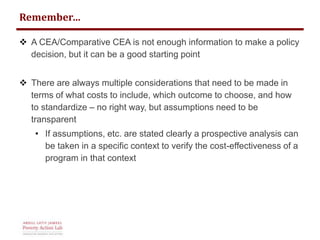 Remember… 
 A CEA/Comparative CEA is not enough information to make a policy 
decision, but it can be a good starting point 
 There are always multiple considerations that need to be made in 
terms of what costs to include, which outcome to choose, and how 
to standardize – no right way, but assumptions need to be 
transparent 
• If assumptions, etc. are stated clearly a prospective analysis can 
be taken in a specific context to verify the cost-effectiveness of a 
program in that context 
 