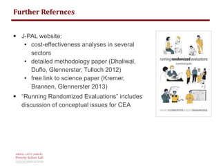 Further Refernces 
 J-PAL website: 
• cost-effectiveness analyses in several 
sectors 
• detailed methodology paper (Dhaliwal, 
Duflo, Glennerster, Tulloch 2012) 
• free link to science paper (Kremer, 
Brannen, Glennerster 2013) 
 “Running Randomized Evaluations” includes 
discussion of conceptual issues for CEA 
 