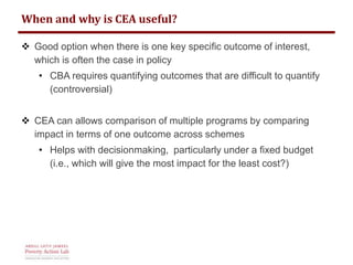 When and why is CEA useful? 
 Good option when there is one key specific outcome of interest, 
which is often the case in policy 
• CBA requires quantifying outcomes that are difficult to quantify 
(controversial) 
 CEA can allows comparison of multiple programs by comparing 
impact in terms of one outcome across schemes 
• Helps with decisionmaking, particularly under a fixed budget 
(i.e., which will give the most impact for the least cost?) 
 