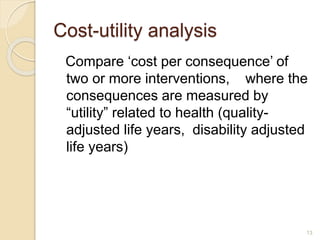 Cost-utility analysis
Compare ‘cost per consequence’ of
two or more interventions, where the
consequences are measured by
“utility” related to health (quality-
adjusted life years, disability adjusted
life years)
13
 