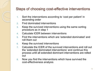 Steps of choosing cost-effective interventions
1. Sort the interventions according to ‘cost per patient’ in
ascending order
2. Find dominated interventions
3. Keep the survived interventions using the same sorting
procedure as in step 1
4. Calculate ICER between interventions
5. Find the interventions which are ‘extended dominated’ and
roll them out
6. Keep the survived interventions
7. Calculate the ICER of the survived interventions and roll out
the ‘extended dominated interventions’ and continue this
process until all extended dominant interventions are rolled
out
8. Now you find the interventions which have survived the
cost-effectiveness analysis
18
 