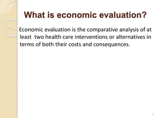 What is economic evaluation?
Economic evaluation is the comparative analysis of at
least two health care interventions or alternatives in
terms of both their costs and consequences.
3
 
