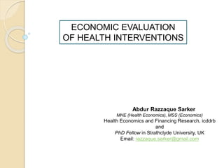 ECONOMIC EVALUATION
OF HEALTH INTERVENTIONS
Abdur Razzaque Sarker
MHE (Health Economics), MSS (Economics)
Health Economics and Financing Research, icddrb
and
PhD Fellow in Strathclyde University, UK
Email: razzaque.sarker@gmail.com
 