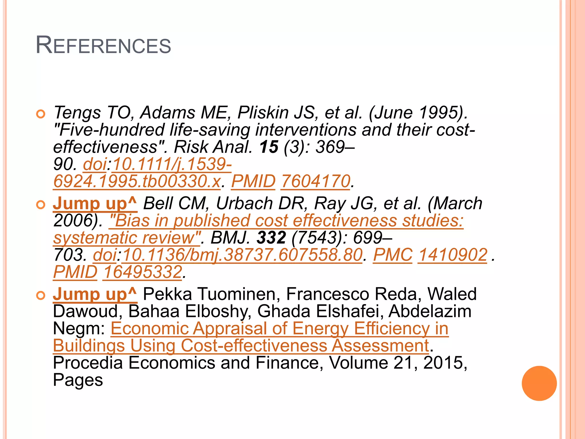 REFERENCES
 Tengs TO, Adams ME, Pliskin JS, et al. (June 1995).
"Five-hundred life-saving interventions and their cost-
effectiveness". Risk Anal. 15 (3): 369–
90. doi:10.1111/j.1539-
6924.1995.tb00330.x. PMID 7604170.
 Jump up^ Bell CM, Urbach DR, Ray JG, et al. (March
2006). "Bias in published cost effectiveness studies:
systematic review". BMJ. 332 (7543): 699–
703. doi:10.1136/bmj.38737.607558.80. PMC 1410902 .
PMID 16495332.
 Jump up^ Pekka Tuominen, Francesco Reda, Waled
Dawoud, Bahaa Elboshy, Ghada Elshafei, Abdelazim
Negm: Economic Appraisal of Energy Efficiency in
Buildings Using Cost-effectiveness Assessment.
Procedia Economics and Finance, Volume 21, 2015,
Pages
 