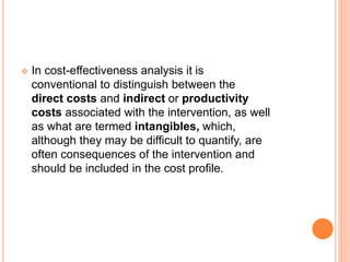  In cost-effectiveness analysis it is
conventional to distinguish between the
direct costs and indirect or productivity
costs associated with the intervention, as well
as what are termed intangibles, which,
although they may be difficult to quantify, are
often consequences of the intervention and
should be included in the cost profile.
 