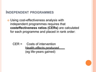INDEPENDENT PROGRAMMES
 Using cost-effectiveness analysis with
independent programmes requires that
costeffectiveness ratios (CERs) are calculated
for each programme and placed in rank order:
CER = Costs of intervention
Health effects produced
(eg life-years gained)
 