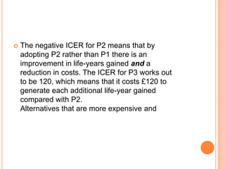  The negative ICER for P2 means that by
adopting P2 rather than P1 there is an
improvement in life-years gained and a
reduction in costs. The ICER for P3 works out
to be 120, which means that it costs £120 to
generate each additional life-year gained
compared with P2.
Alternatives that are more expensive and
 