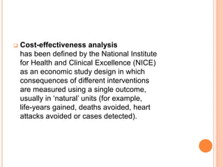  Cost-effectiveness analysis
has been defined by the National Institute
for Health and Clinical Excellence (NICE)
as an economic study design in which
consequences of different interventions
are measured using a single outcome,
usually in ‘natural’ units (for example,
life-years gained, deaths avoided, heart
attacks avoided or cases detected).
 