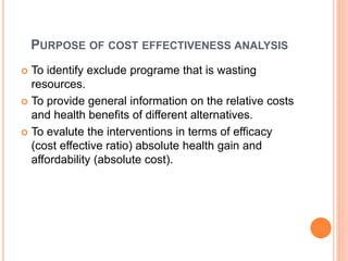 PURPOSE OF COST EFFECTIVENESS ANALYSIS
 To identify exclude programe that is wasting
resources.
 To provide general information on the relative costs
and health benefits of different alternatives.
 To evalute the interventions in terms of efficacy
(cost effective ratio) absolute health gain and
affordability (absolute cost).
 