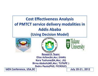 Cost Effectiveness Analysis 
of PMTCT service delivery modalities in 
Addis Ababa
(Using Decision Model)

Research Team:
Elias Asfaw(BA,Msc; EHNRI)
Kora Tushune(BA,Msc; JU)
Birna Abdosh(MD,Msc; TUTAPE )
Pedro Paulo(PhD; FICROUZ)
IAEN Conference, USA,DC
July 20-21, 2012

 