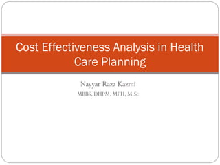Nayyar Raza Kazmi
MBBS, DHPM, MPH, M.Sc
Cost Effectiveness Analysis in Health
Care Planning
 