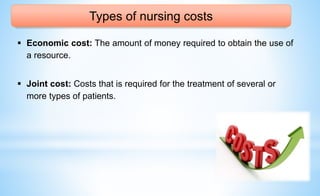 Types of nursing costs
 Economic cost: The amount of money required to obtain the use of
a resource.
 Joint cost: Costs that is required for the treatment of several or
more types of patients.
 