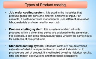 Types of Product costing
• Job order costing system: It is used in the industries that
produce goods that consume different amounts of input. For
example, a custom furniture manufacturer uses different amount of
labor, materials and overhead for each job.
• Process costing system: It is a system in which all units
produced within a given time period are assigned to the same cost.
For example, a soft-drink manufacturer uses virtually the same inputs
for each can of cola produced.
• Standard costing system: Standard costs are pre-determined
estimates of what it is expected to cost or what it should cost to
produce one unit of product. It is estimated by using historical results,
time and motion observations and theoretical calculations.
 
