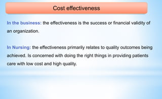 Cost effectiveness
In the business: the effectiveness is the success or financial validity of
an organization.
In Nursing: the effectiveness primarily relates to quality outcomes being
achieved. Is concerned with doing the right things in providing patients
care with low cost and high quality.
 