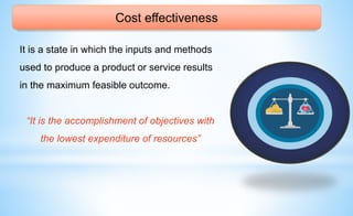 Cost effectiveness
It is a state in which the inputs and methods
used to produce a product or service results
in the maximum feasible outcome.
“It is the accomplishment of objectives with
the lowest expenditure of resources”
 