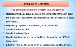 Principles of Efficiency
The principles related to system in management
 Records, including adequate, reliable and immediate information about
the expenses of equipment and personal should be available as a basis
for decision.
 Dispatching or production scheduling is recommended.
 Standardized schedules.
 Standardized conditions.
 Standardized operations can be facilitated through the use of Written
instructions.
 Efficiency rewards should be given for successful completion of tasks.
 