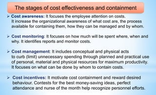 The stages of cost effectiveness and containment
 Cost awareness: It focuses the employee attention on costs.
It increase the organizational awareness of what cost are, the process
available for containing them, how they can be managed and by whom.
 Cost monitoring: It focuses on how much will be spent where, when and
why. It identifies reports and monitor costs.
 Cost management: It includes conceptual and physical acts
to curb (limit) unnecessary spending through planned and practical use
of personal, material and physical resources for maximum productivity.
It focuses on what can be done by whom to contain costs.
 Cost incentives: It motivate cost containment and reward desired
behaviour. Contests for the best money-saving ideas, perfect
attendance and nurse of the month help recognize personnel efforts.
 