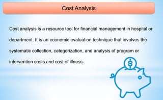 Cost Analysis
Cost analysis is a resource tool for financial management in hospital or
department. It is an economic evaluation technique that involves the
systematic collection, categorization, and analysis of program or
intervention costs and cost of illness.
 