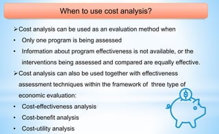 When to use cost analysis?
Cost analysis can be used as an evaluation method when
• Only one program is being assessed
• Information about program effectiveness is not available, or the
interventions being assessed and compared are equally effective.
Cost analysis can also be used together with effectiveness
assessment techniques within the framework of three type of
economic evaluation:
• Cost-effectiveness analysis
• Cost-benefit analysis
• Cost-utility analysis
 