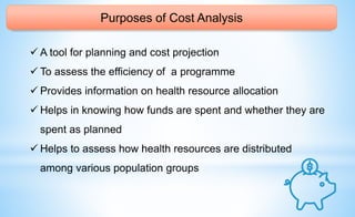 Purposes of Cost Analysis
 A tool for planning and cost projection
 To assess the efficiency of a programme
 Provides information on health resource allocation
 Helps in knowing how funds are spent and whether they are
spent as planned
 Helps to assess how health resources are distributed
among various population groups
 