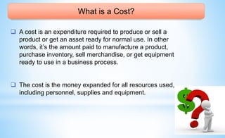 What is a Cost?
 A cost is an expenditure required to produce or sell a
product or get an asset ready for normal use. In other
words, it’s the amount paid to manufacture a product,
purchase inventory, sell merchandise, or get equipment
ready to use in a business process.
 The cost is the money expanded for all resources used,
including personnel, supplies and equipment.
 