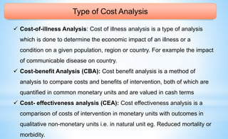 Type of Cost Analysis
 Cost-of-illness Analysis: Cost of illness analysis is a type of analysis
which is done to determine the economic impact of an illness or a
condition on a given population, region or country. For example the impact
of communicable disease on country.
 Cost-benefit Analysis (CBA): Cost benefit analysis is a method of
analysis to compare costs and benefits of intervention, both of which are
quantified in common monetary units and are valued in cash terms
 Cost- effectiveness analysis (CEA): Cost effectiveness analysis is a
comparison of costs of intervention in monetary units with outcomes in
qualitative non-monetary units i.e. in natural unit eg. Reduced mortality or
morbidity.
 