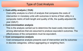 Type of Cost Analysis
 Cost-utility analysis ( CUA)
Cost-utility analysis is a form of analysis that compares the costs of
intervention in monetary units with outcomes in terms of their utility in a
composite metric of both length and quality of life, the quality-adjusted life
year (QALY)
 Cost-minimization analysis
This is the analysis carried out to determine the least costly intervention
among alternatives that are assumed to produce equivalent outcomes. The
effectiveness of the comparators must be equivalent.
 Cost consequence analysis
Cost consequence analysis presents cost of intervention and its outcomes
in discrete categories, without aggregating or weighting them.
 