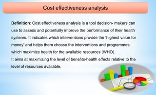 Cost effectiveness analysis
Definition: Cost effectiveness analysis is a tool decision- makers can
use to assess and potentially improve the performance of their health
systems. It indicates which interventions provide the ‘highest value for
money’ and helps them choose the interventions and programmes
which maximize health for the available resources (WHO).
It aims at maximizing the level of benefits-health effects relative to the
level of resources available.
 