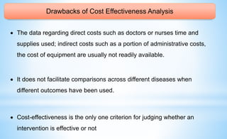 Drawbacks of Cost Effectiveness Analysis
 The data regarding direct costs such as doctors or nurses time and
supplies used; indirect costs such as a portion of administrative costs,
the cost of equipment are usually not readily available.
 It does not facilitate comparisons across different diseases when
different outcomes have been used.
 Cost-effectiveness is the only one criterion for judging whether an
intervention is effective or not
 
