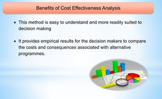 Benefits of Cost Effectiveness Analysis
 This method is easy to understand and more readily suited to
decision making
 It provides empirical results for the decision makers to compare
the costs and consequences associated with alternative
programmes.
 