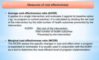 Measures of cost effectiveness
• Average cost effectiveness ratio (ACER)
It applies to a single intervention and evaluates it against its baseline option
( eg, no program or current practice). It is calculated by dividing the net cost
of the intervention by the total number of health outcomes prevented by the
intervention.
ACER= Net cost of the intervention
Total number of health outcomes
Prevented by the intervention
• Marginal cost effectiveness ratio (MCER)
The MCER assess the specific changes in cost and effect when a program
is expanded or contracted. It is usually used in conjunction with the ACER
as a tool to determine the most efficient level of program implementation.
 