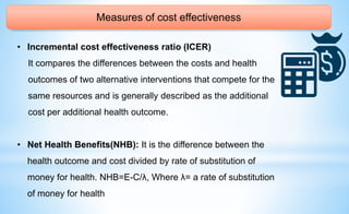 Measures of cost effectiveness
• Incremental cost effectiveness ratio (ICER)
It compares the differences between the costs and health
outcomes of two alternative interventions that compete for the
same resources and is generally described as the additional
cost per additional health outcome.
• Net Health Benefits(NHB): It is the difference between the
health outcome and cost divided by rate of substitution of
money for health. NHB=E-C/λ, Where λ= a rate of substitution
of money for health
 