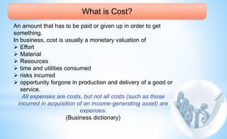 What is Cost?
An amount that has to be paid or given up in order to get
something.
In business, cost is usually a monetary valuation of
 Effort
 Material
 Resources
 time and utilities consumed
 risks incurred
 opportunity forgone in production and delivery of a good or
service.
All expenses are costs, but not all costs (such as those
incurred in acquisition of an income-generating asset) are
expenses.
(Business dictionary)
 