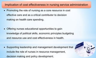 Implication of cost effectiveness in nursing service administration
 Promoting the role of nursing as a core resource in cost
effective care and as a critical contributor to decision
making on health care spending.
 Offering nurses educational opportunities to gain
knowledge of political skills, economic principles budgeting
and resource use and cost effectiveness in health.
 Supporting leadership and management development that
include the role of nurses in resource management,
decision making and policy development.
 