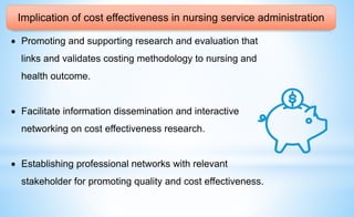 Implication of cost effectiveness in nursing service administration
 Promoting and supporting research and evaluation that
links and validates costing methodology to nursing and
health outcome.
 Facilitate information dissemination and interactive
networking on cost effectiveness research.
 Establishing professional networks with relevant
stakeholder for promoting quality and cost effectiveness.
 