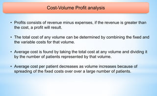 Cost-Volume Profit analysis
• Profits consists of revenue minus expenses, if the revenue is greater than
the cost, a profit will result.
• The total cost of any volume can be determined by combining the fixed and
the variable costs for that volume.
• Average cost is found by taking the total cost at any volume and dividing it
by the number of patients represented by that volume.
• Average cost per patient decreases as volume increases because of
spreading of the fixed costs over over a large number of patients.
 