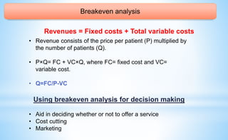 Breakeven analysis
Revenues = Fixed costs + Total variable costs
• Revenue consists of the price per patient (P) multiplied by
the number of patients (Q).
• P×Q= FC + VC×Q, where FC= fixed cost and VC=
variable cost.
• Q=FC/P-VC
Using breakeven analysis for decision making
• Aid in deciding whether or not to offer a service
• Cost cutting
• Marketing
 