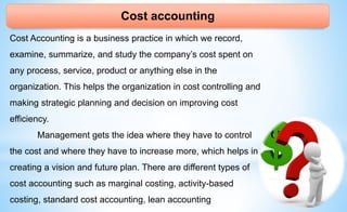 Cost accounting
Cost Accounting is a business practice in which we record,
examine, summarize, and study the company’s cost spent on
any process, service, product or anything else in the
organization. This helps the organization in cost controlling and
making strategic planning and decision on improving cost
efficiency.
Management gets the idea where they have to control
the cost and where they have to increase more, which helps in
creating a vision and future plan. There are different types of
cost accounting such as marginal costing, activity-based
costing, standard cost accounting, lean accounting
 