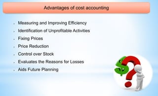 Advantages of cost accounting
 Measuring and Improving Efficiency
 Identification of Unprofitable Activities
 Fixing Prices
 Price Reduction
 Control over Stock
 Evaluates the Reasons for Losses
 Aids Future Planning
 