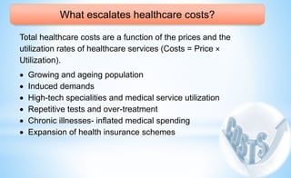 What escalates healthcare costs?
Total healthcare costs are a function of the prices and the
utilization rates of healthcare services (Costs = Price ×
Utilization).
 Growing and ageing population
 Induced demands
 High-tech specialities and medical service utilization
 Repetitive tests and over-treatment
 Chronic illnesses- inflated medical spending
 Expansion of health insurance schemes
 