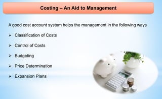 Costing – An Aid to Management
A good cost account system helps the management in the following ways
 Classification of Costs
 Control of Costs
 Budgeting
 Price Determination
 Expansion Plans
 