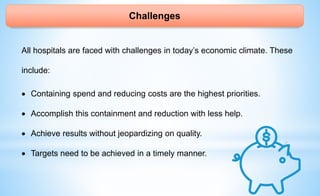 Challenges
All hospitals are faced with challenges in today’s economic climate. These
include:
 Containing spend and reducing costs are the highest priorities.
 Accomplish this containment and reduction with less help.
 Achieve results without jeopardizing on quality.
 Targets need to be achieved in a timely manner.
 
