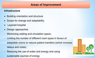 Areas of Improvement
Infrastructure
 Building orientation and structure
 Scope for change and adaptability
 Layered hospital
 Design approaches
- Minimizing waiting and circulation space.
- Limiting the number of different room types in favour of
adaptable rooms to reduce patient transfers (which increase
delays and costs).
- Reducing the use of water and energy and using
sustainable sources of energy
 