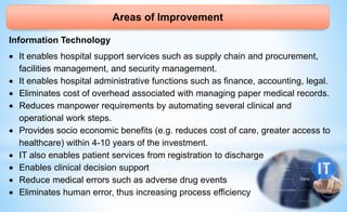 Areas of Improvement
Information Technology
 It enables hospital support services such as supply chain and procurement,
facilities management, and security management.
 It enables hospital administrative functions such as finance, accounting, legal.
 Eliminates cost of overhead associated with managing paper medical records.
 Reduces manpower requirements by automating several clinical and
operational work steps.
 Provides socio economic benefits (e.g. reduces cost of care, greater access to
healthcare) within 4-10 years of the investment.
 IT also enables patient services from registration to discharge
 Enables clinical decision support
 Reduce medical errors such as adverse drug events
 Eliminates human error, thus increasing process efficiency
 