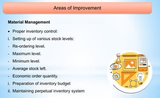 Areas of Improvement
Material Management
 Proper inventory control:
i. Setting up of various stock levels:
- Re-ordering level.
- Maximum level.
- Minimum level.
- Average stock left.
- Economic order quantity.
i. Preparation of inventory budget
ii. Maintaining perpetual inventory system
 