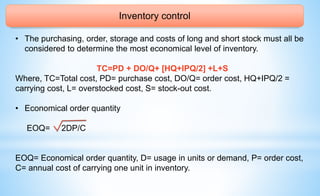 Inventory control
• The purchasing, order, storage and costs of long and short stock must all be
considered to determine the most economical level of inventory.
TC=PD + DO/Q+ [HQ+IPQ/2] +L+S
Where, TC=Total cost, PD= purchase cost, DO/Q= order cost, HQ+IPQ/2 =
carrying cost, L= overstocked cost, S= stock-out cost.
• Economical order quantity
EOQ= 2DP/C
EOQ= Economical order quantity, D= usage in units or demand, P= order cost,
C= annual cost of carrying one unit in inventory.
 