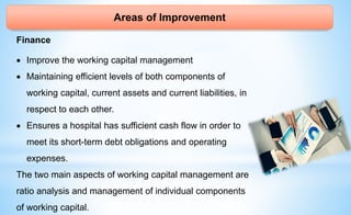 Areas of Improvement
Finance
 Improve the working capital management
 Maintaining efficient levels of both components of
working capital, current assets and current liabilities, in
respect to each other.
 Ensures a hospital has sufficient cash flow in order to
meet its short-term debt obligations and operating
expenses.
The two main aspects of working capital management are
ratio analysis and management of individual components
of working capital.
 