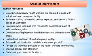 Areas of Improvement
Human resources
 Determine how many health workers are required to cope with
actual workload in a given facility.
 Estimate staffing required to deliver expected services of a facility
based on workload.
 Calculate work load and time required to accomplish tasks of
individual categories.
 Compare staffing between health facilities and administrative
areas.
 Understand workload of staff at a given facility.
 Fair workload distribution establishment amongst staff.
 Assess the workload pressure of the health workers in the facility.
 Improve clinical staff efficiency.
 Outsourcing of non-core functions.
 
