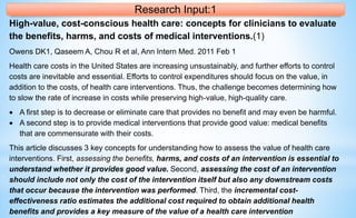 Research Input:1
High-value, cost-conscious health care: concepts for clinicians to evaluate
the benefits, harms, and costs of medical interventions.(1)
Owens DK1, Qaseem A, Chou R et al, Ann Intern Med. 2011 Feb 1
Health care costs in the United States are increasing unsustainably, and further efforts to control
costs are inevitable and essential. Efforts to control expenditures should focus on the value, in
addition to the costs, of health care interventions. Thus, the challenge becomes determining how
to slow the rate of increase in costs while preserving high-value, high-quality care.
 A first step is to decrease or eliminate care that provides no benefit and may even be harmful.
 A second step is to provide medical interventions that provide good value: medical benefits
that are commensurate with their costs.
This article discusses 3 key concepts for understanding how to assess the value of health care
interventions. First, assessing the benefits, harms, and costs of an intervention is essential to
understand whether it provides good value. Second, assessing the cost of an intervention
should include not only the cost of the intervention itself but also any downstream costs
that occur because the intervention was performed. Third, the incremental cost-
effectiveness ratio estimates the additional cost required to obtain additional health
benefits and provides a key measure of the value of a health care intervention
 